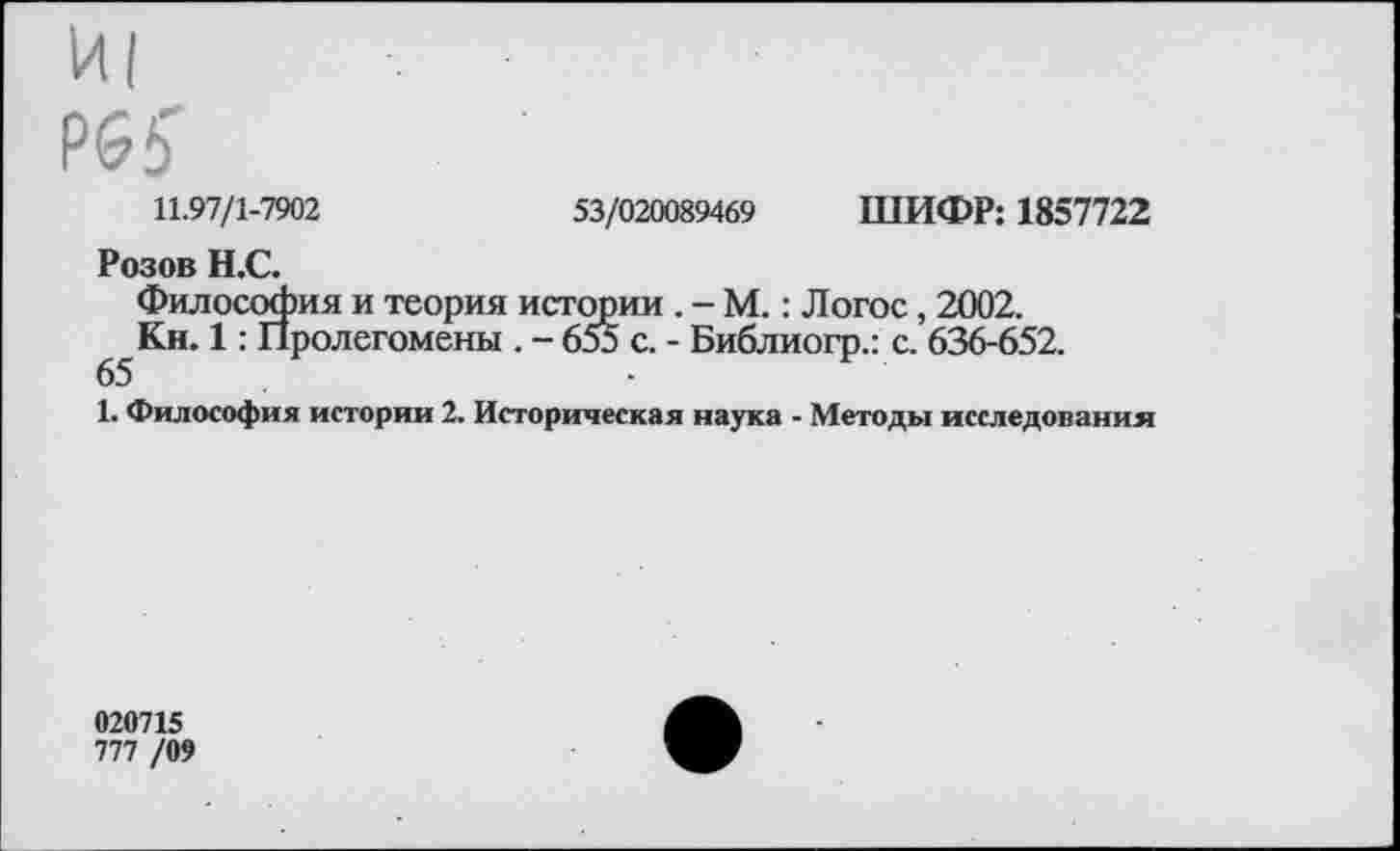 ﻿И|
Р65'
11.97/1-7902	53/020089469 ШИФР: 1857722
Розов Н.С.
Философия и теория истории . - М.: Логос, 2002.
Кн. 1: Пролегомены . - 653 с. - Библиогр.: с. 636-652.
65
1. Философия истории 2. Историческая наука - Методы исследования
020715
777 /09